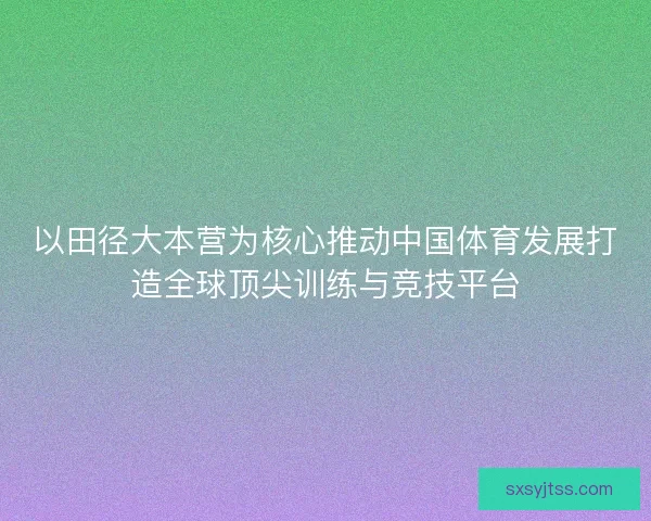 以田径大本营为核心推动中国体育发展打造全球顶尖训练与竞技平台