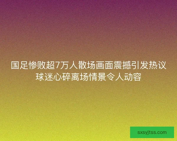 国足惨败超7万人散场画面震撼引发热议球迷心碎离场情景令人动容