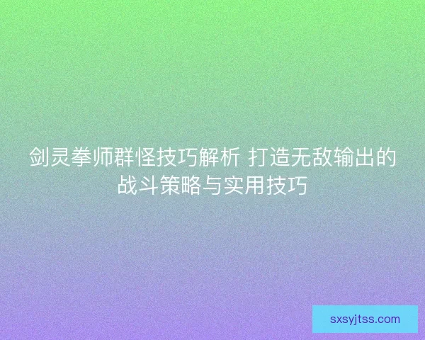 剑灵拳师群怪技巧解析 打造无敌输出的战斗策略与实用技巧