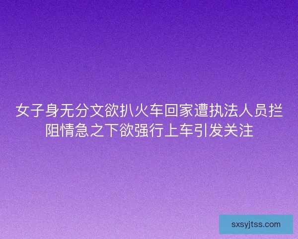 女子身无分文欲扒火车回家遭执法人员拦阻情急之下欲强行上车引发关注