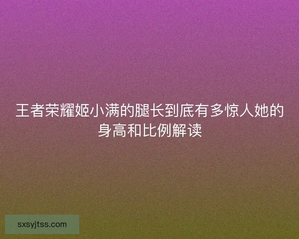王者荣耀姬小满的腿长到底有多惊人她的身高和比例解读