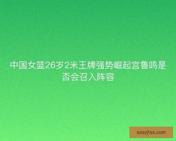 中国女篮26岁2米王牌强势崛起宫鲁鸣是否会召入阵容