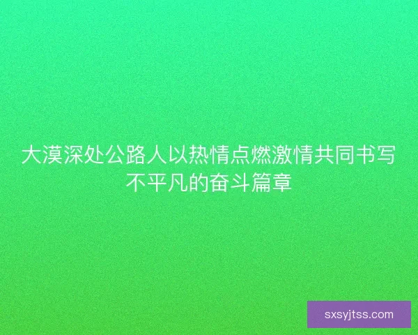 大漠深处公路人以热情点燃激情共同书写不平凡的奋斗篇章