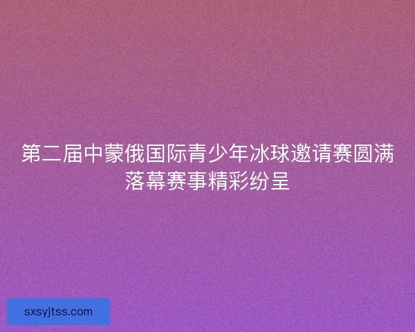第二届中蒙俄国际青少年冰球邀请赛圆满落幕赛事精彩纷呈