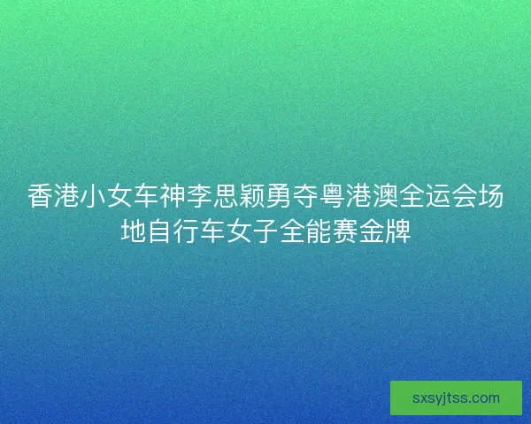 香港小女车神李思颖勇夺粤港澳全运会场地自行车女子全能赛金牌 香港小女车神李思颖勇夺粤港澳全运会场地自行车女子全能赛金牌