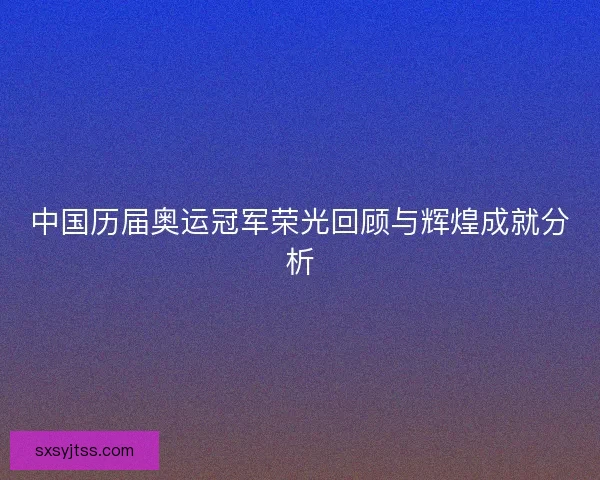 中国历届奥运冠军荣光回顾与辉煌成就分析