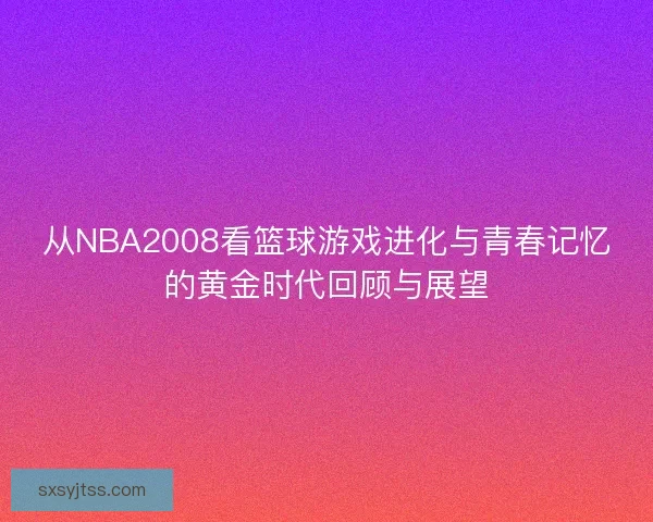 从NBA2008看篮球游戏进化与青春记忆的黄金时代回顾与展望