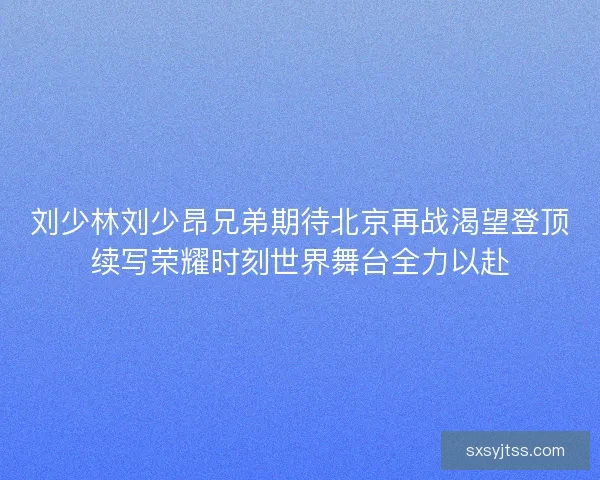 刘少林刘少昂兄弟期待北京再战渴望登顶续写荣耀时刻世界舞台全力以赴