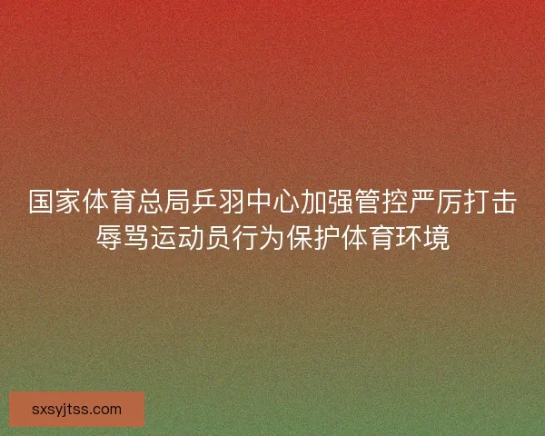 国家体育总局乒羽中心加强管控严厉打击辱骂运动员行为保护体育环境 国家体育总局乒羽中心加强管控严厉打击辱骂运动员行为保护体育环境