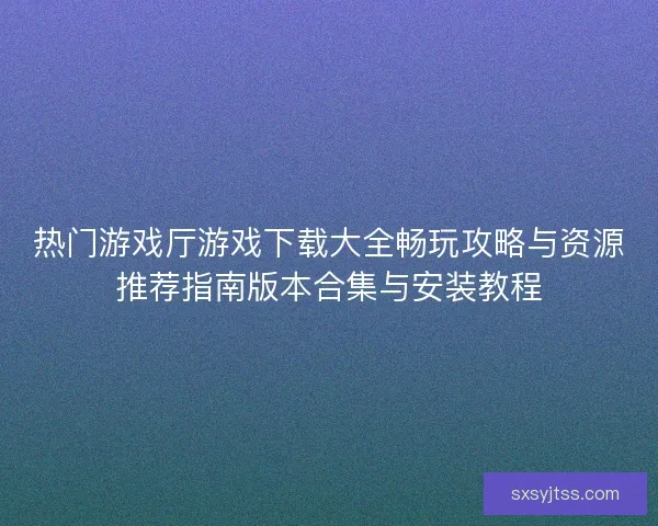 热门游戏厅游戏下载大全畅玩攻略与资源推荐指南版本合集与安装教程
