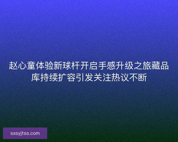 赵心童体验新球杆开启手感升级之旅藏品库持续扩容引发关注热议不断