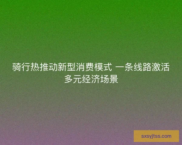 骑行热推动新型消费模式 一条线路激活多元经济场景