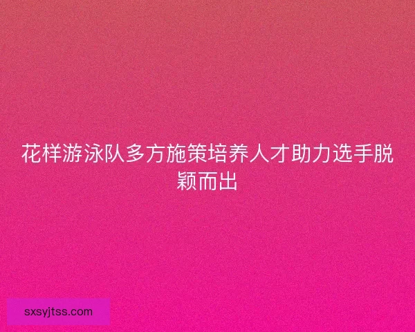 花样游泳队多方施策培养人才助力选手脱颖而出 花样游泳队多方施策培养人才助力选手脱颖而出