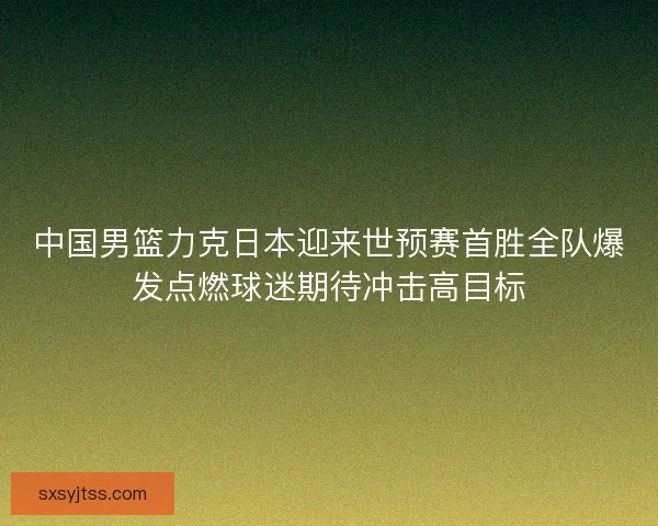 中国男篮力克日本迎来世预赛首胜全队爆发点燃球迷期待冲击高目标