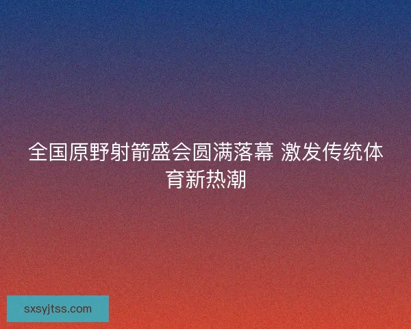 全国原野射箭盛会圆满落幕 激发传统体育新热潮