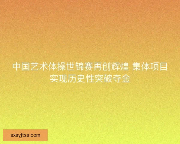 中国艺术体操世锦赛再创辉煌 集体项目实现历史性突破夺金 中国艺术体操世锦赛再创辉煌 集体项目实现历史性突破夺金