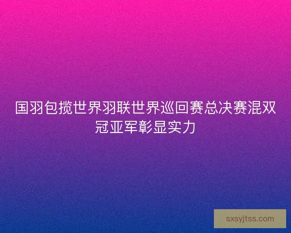国羽包揽世界羽联世界巡回赛总决赛混双冠亚军彰显实力 国羽包揽世界羽联世界巡回赛总决赛混双冠亚军彰显实力