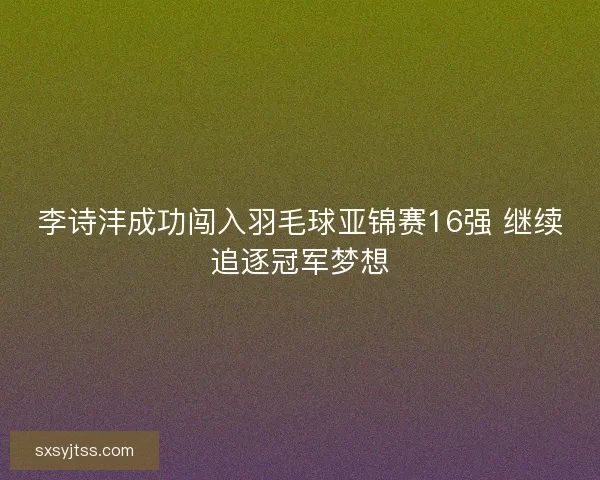 李诗沣成功闯入羽毛球亚锦赛16强 继续追逐冠军梦想