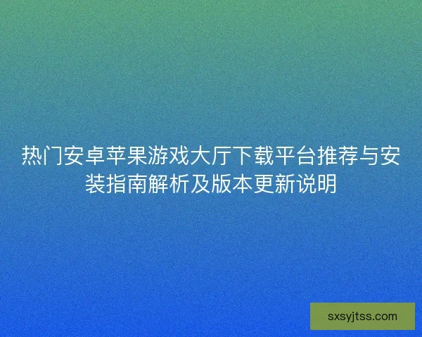 热门安卓苹果游戏大厅下载平台推荐与安装指南解析及版本更新说明