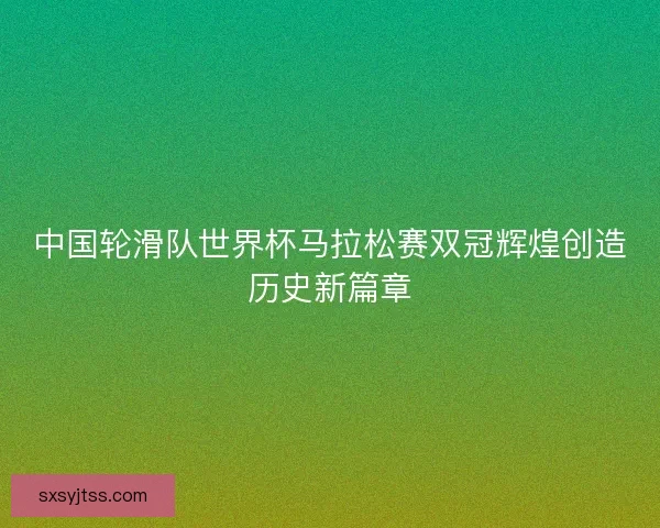 中国轮滑队世界杯马拉松赛双冠辉煌创造历史新篇章