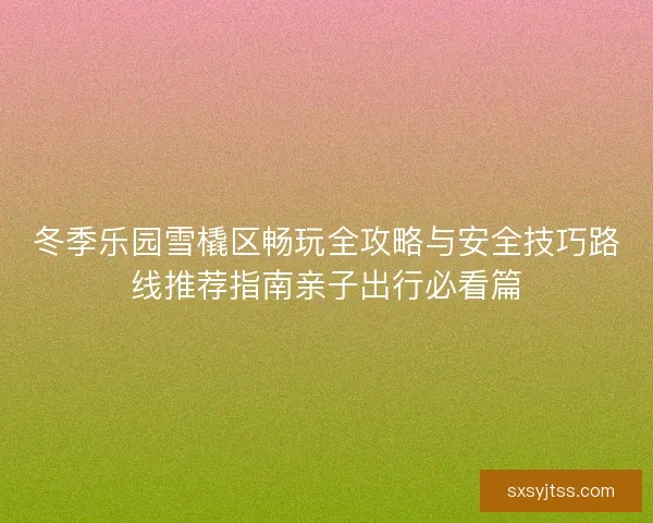 冬季乐园雪橇区畅玩全攻略与安全技巧路线推荐指南亲子出行必看篇