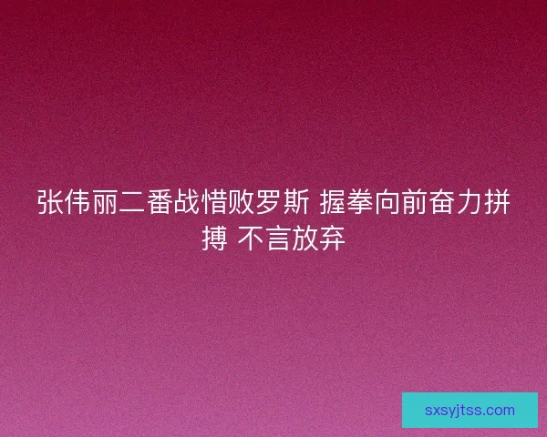 张伟丽二番战惜败罗斯 握拳向前奋力拼搏 不言放弃