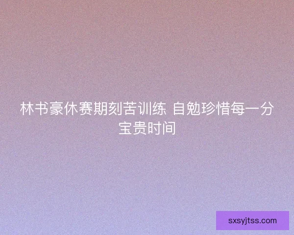林书豪休赛期刻苦训练 自勉珍惜每一分宝贵时间 林书豪休赛期刻苦训练 自勉珍惜每一分宝贵时间