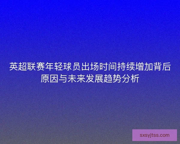 英超联赛年轻球员出场时间持续增加背后原因与未来发展趋势分析 英超联赛年轻球员出场时间持续增加背后原因与未来发展趋势分析