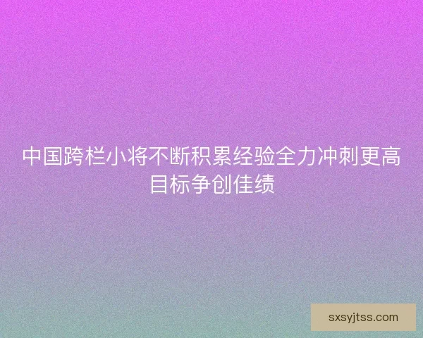中国跨栏小将不断积累经验全力冲刺更高目标争创佳绩