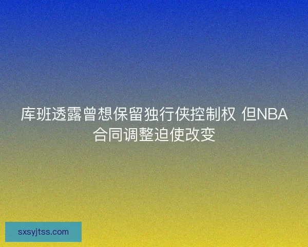 库班透露曾想保留独行侠控制权 但NBA合同调整迫使改变 库班透露曾想保留独行侠控制权 但NBA合同调整迫使改变